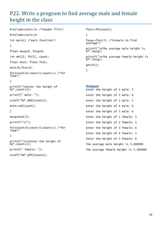 P22. Write a program to find average male and female
height in the class
#include<stdio.h> /*header file*/    ftot+=fh[count];

#include<conio.h>                    }

int main() /*main function*/         favg+=ftot/5; /*Formula to find
                                     average*/
{
                                     printf("nThe average male height is
float mavg=0, favg=0;                %f",mavg);

int mh[5], fh[5], count;             printf("nThe average female height is
                                     %f",favg);
float mtot; float ftot;
                                     getch();
mtot=0,ftot=0;
                                     }
for(count=0;count<5;count++) /*for
loop*/

{
printf("nEnter the height of        Output:
%d",count+1);                        Enter the height of 1 male: 5
printf(" male: ");                   Enter the height of 2 male: 6
scanf("%d",&mh[count]);              Enter the height of 3 male: 5
mtot+=mh[count];                     Enter the height of 4 male: 6
}                                    Enter the height of 5 male: 6
mavg=mtot/5;                         Enter the height of 1 female: 5
printf("n");                        Enter the height of 2 female: 5
for(count=0;count<5;count++) /*for   Enter the height of 3 female: 6
loop*/
                                     Enter the height of 4 female: 5
{
                                     Enter the height of 5 female: 6
printf("nnEnter the height of
%d",count+1);                        The average male height is 5.600000
printf(" female: ");                 The average female height is 5.400000
scanf("%d",&fh[count]);




                                                                              16
 