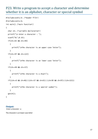 P23. Write a program to accept a character and determine
whether it is an alphabet, character or special symbol
#include<stdio.h> /*header file*/

#include<conio.h>

int main() /*main function*/

{

    char ch; /*variable declaration*/

    printf("n Enter a character : ");

    scanf("%c",& ch);

    if(ch>=65 && ch<=90)

     {
         printf("nThe character is an upper case letter");

     }

    if(ch>=97 && ch<=122)

     {

         printf("nThe character is an lower case letter");

     }

    if(ch>=48 && ch<=57)

     {

         printf("nThe character is a digit");

     }

    if((ch>=0 && ch<48)||(ch>=57 && ch<65)||(ch>90 && ch<97)||(ch>122))

     {

         printf("nThe character is a special symbol");

     }

    getch();

}




Output:
Enter a character : a

The character is an lower case letter




                                                                          17
 