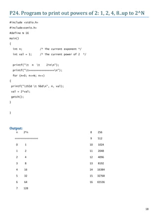 P24. Program to print out powers of 2: 1, 2, 4, 8..up to 2^N
#include <stdio.h>

#include<conio.h>
#define N 16

main()

{
    int n;              /* The current exponent */

    int val = 1;        /* The current power of 2    */



    printf("t     n   t   2^nn");

    printf("t================n");

    for (n=0; n<=N; n++)
{

printf("t%3d t %6dn", n, val);

val = 2*val;
getch();

}



}




Output:
      n      2^n                                          8    256

     ================                                     9    512

      0      1                                            10   1024

      1      2                                            11   2048

      2      4                                            12   4096

      3      8                                            13   8192

      4      16                                           14   16384

      5      32                                           15   32768

      6      64                                           16   65536

      7      128




                                                                       18
 