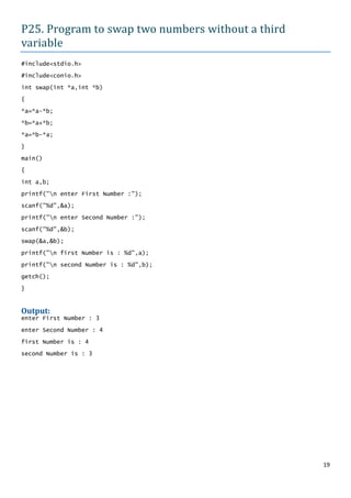 P25. Program to swap two numbers without a third
variable
#include<stdio.h>

#include<conio.h>

int swap(int *a,int *b)

{

*a=*a-*b;

*b=*a+*b;

*a=*b-*a;

}

main()
{

int a,b;

printf("n enter First Number :");

scanf("%d",&a);

printf("n enter Second Number :");

scanf("%d",&b);

swap(&a,&b);

printf("n first Number is : %d",a);

printf("n second Number is : %d",b);

getch();

}


Output:
enter First Number : 3

enter Second Number : 4

first Number is : 4
second Number is : 3




                                                   19
 