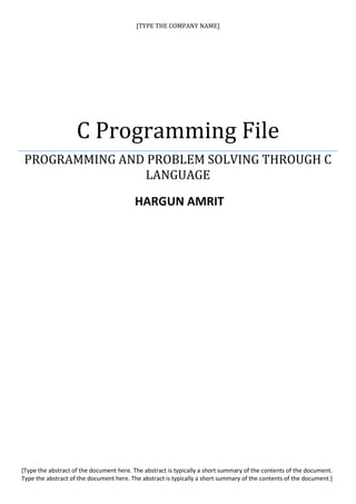 [TYPE THE COMPANY NAME]




                    C Programming File
 PROGRAMMING AND PROBLEM SOLVING THROUGH C
                LANGUAGE
                                         HARGUN AMRIT




[Type the abstract of the document here. The abstract is typically a short summary of the contents of the document.
Type the abstract of the document here. The abstract is typically a short summary of the contents of the document.]
 