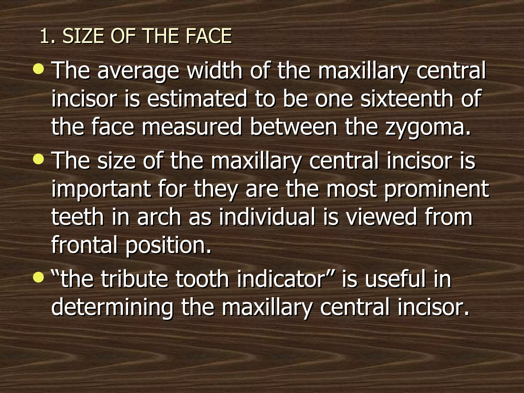 1. SIZE OF THE FACE The average width of the maxillary central incisor is estimated to be one sixteenth of the face measured between the zygoma. The size of the maxillary central incisor is important for they are the most prominent teeth in arch as individual is viewed from frontal position. “ the tribute tooth indicator” is useful in determining the maxillary central incisor. 