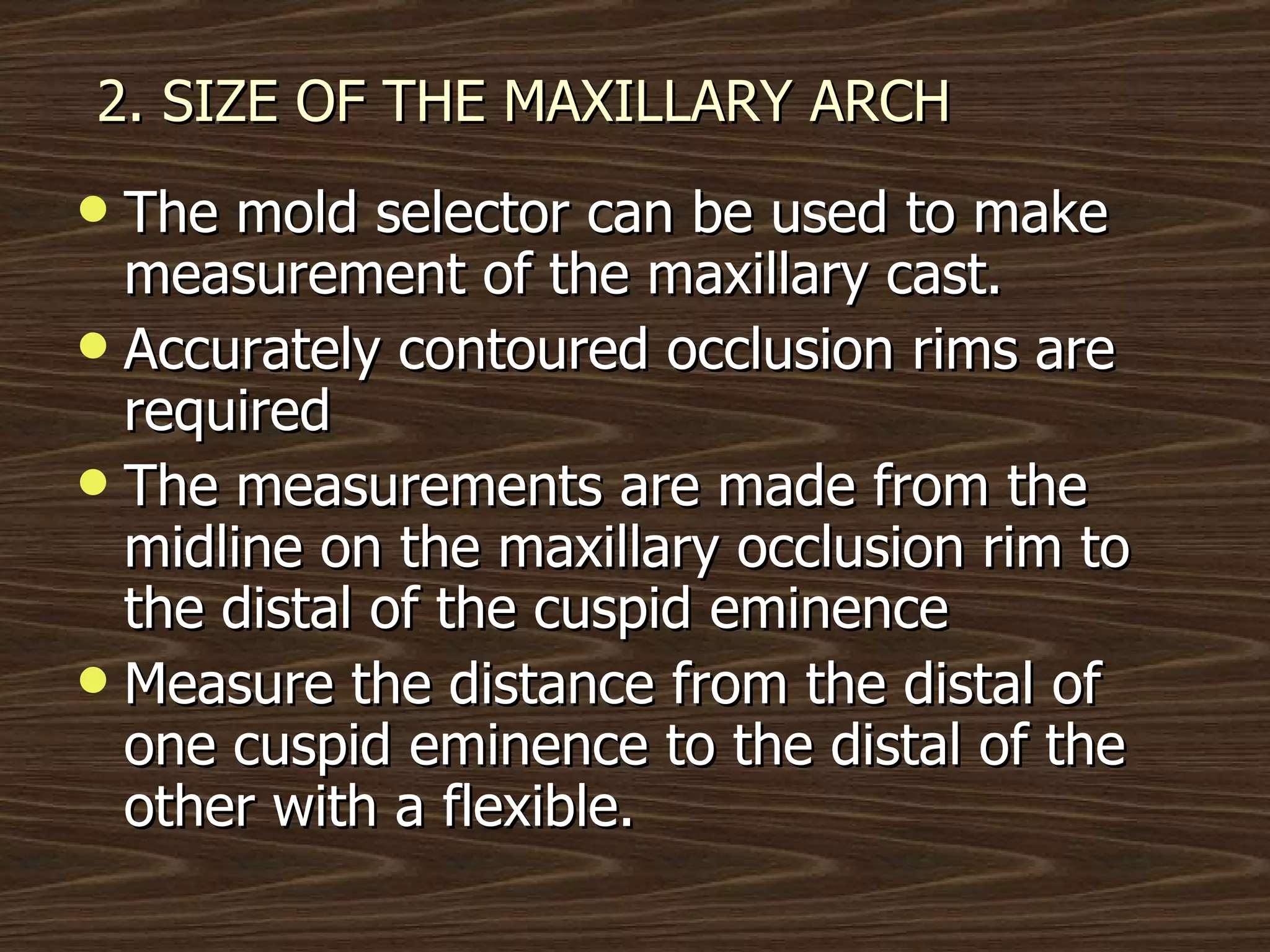 2. SIZE OF THE MAXILLARY ARCH The mold selector can be used to make measurement of the maxillary cast. Accurately contoured occlusion rims are required The measurements are made from the midline on the maxillary occlusion rim to the distal of the cuspid eminence Measure the distance from the distal of one cuspid eminence to the distal of the other with a flexible. 