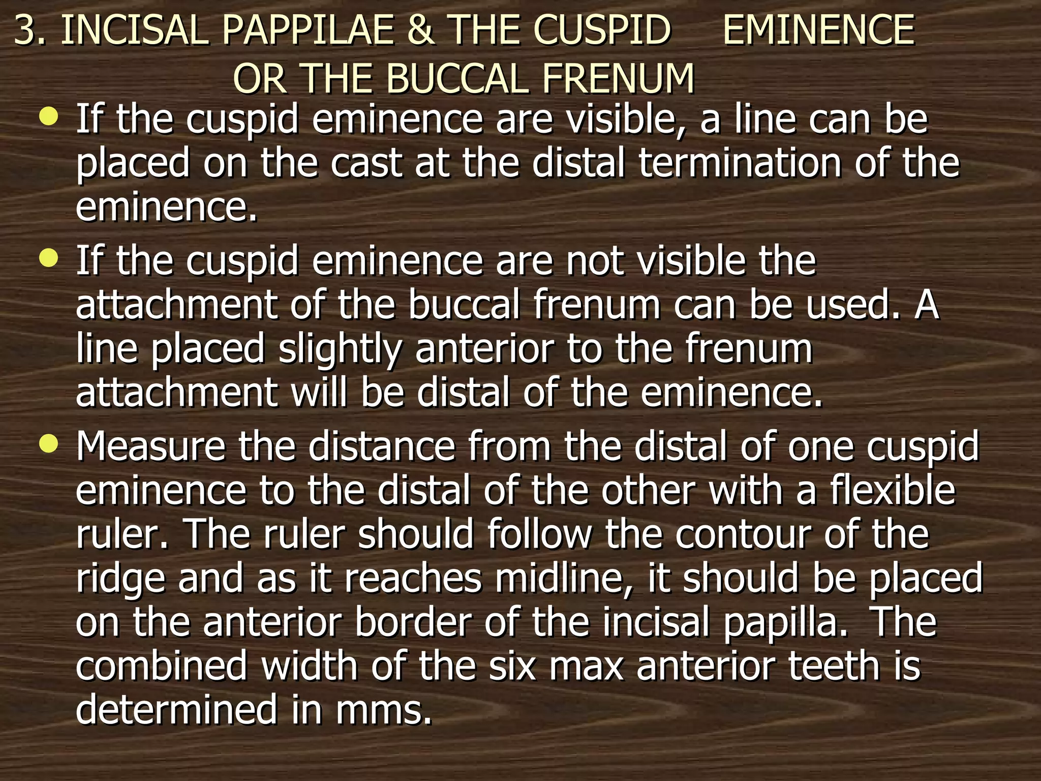 3. INCISAL PAPPILAE & THE CUSPID  EMINENCE OR THE BUCCAL FRENUM If the cuspid eminence are visible, a line can be placed on the cast at the distal termination of the eminence. If the cuspid eminence are not visible the attachment of the buccal frenum can be used. A line placed slightly anterior to the frenum attachment will be distal of the eminence. Measure the distance from the distal of one cuspid eminence to the distal of the other with a flexible ruler. The ruler should follow the contour of the ridge and as it reaches midline, it should be placed on the anterior border of the incisal papilla.  The combined width of the six max anterior teeth is determined in mms.  