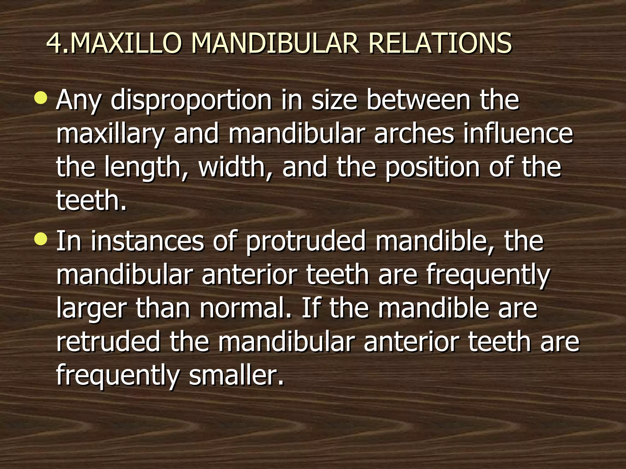 4.MAXILLO MANDIBULAR RELATIONS Any disproportion in size between the maxillary and mandibular arches influence the length, width, and the position of the teeth. In instances of protruded mandible, the mandibular anterior teeth are frequently larger than normal. If the mandible are retruded the mandibular anterior teeth are frequently smaller.  