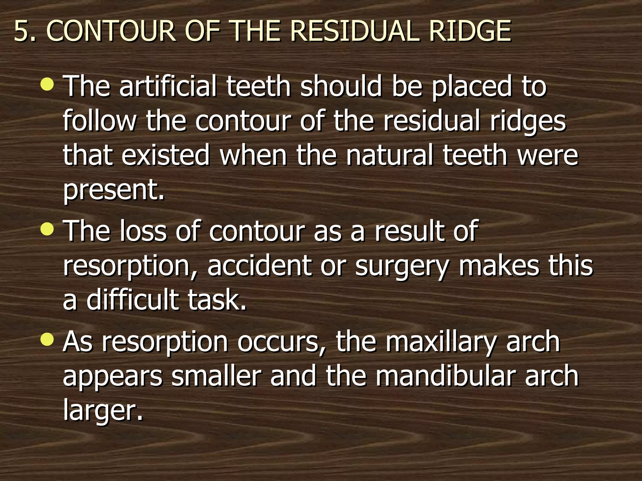 5. CONTOUR OF THE RESIDUAL RIDGE The artificial teeth should be placed to follow the contour of the residual ridges that existed when the natural teeth were present. The loss of contour as a result of resorption, accident or surgery makes this a difficult task.  As resorption occurs, the maxillary arch appears smaller and the mandibular arch larger. 