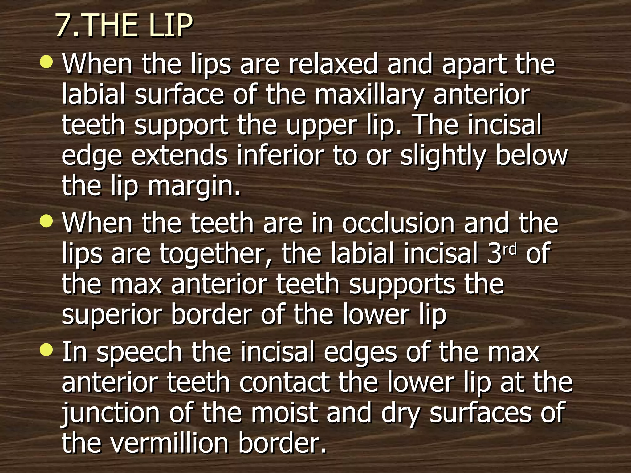 7.THE LIP When the lips are relaxed and apart the labial surface of the maxillary anterior teeth support the upper lip. The incisal edge extends inferior to or slightly below the lip margin. When the teeth are in occlusion and the lips are together, the labial incisal 3 rd  of the max anterior teeth supports the superior border of the lower lip In speech the incisal edges of the max anterior teeth contact the lower lip at the junction of the moist and dry surfaces of the vermillion border.  