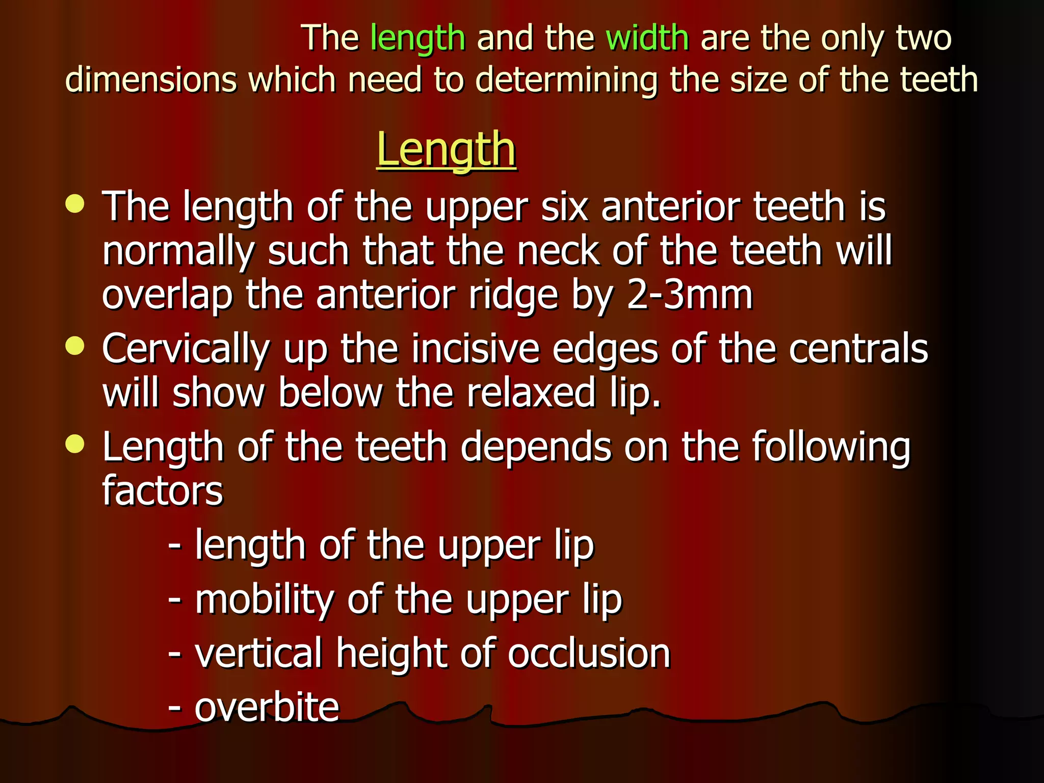 The  length  and the  width  are the only two dimensions which need to determining the size of the teeth Length The length of the upper six anterior teeth is normally such that the neck of the teeth will overlap the anterior ridge by 2-3mm Cervically up the incisive edges of the centrals will show below the relaxed lip. Length of the teeth depends on the following factors - length of the upper lip  - mobility of the upper lip - vertical height of occlusion - overbite 