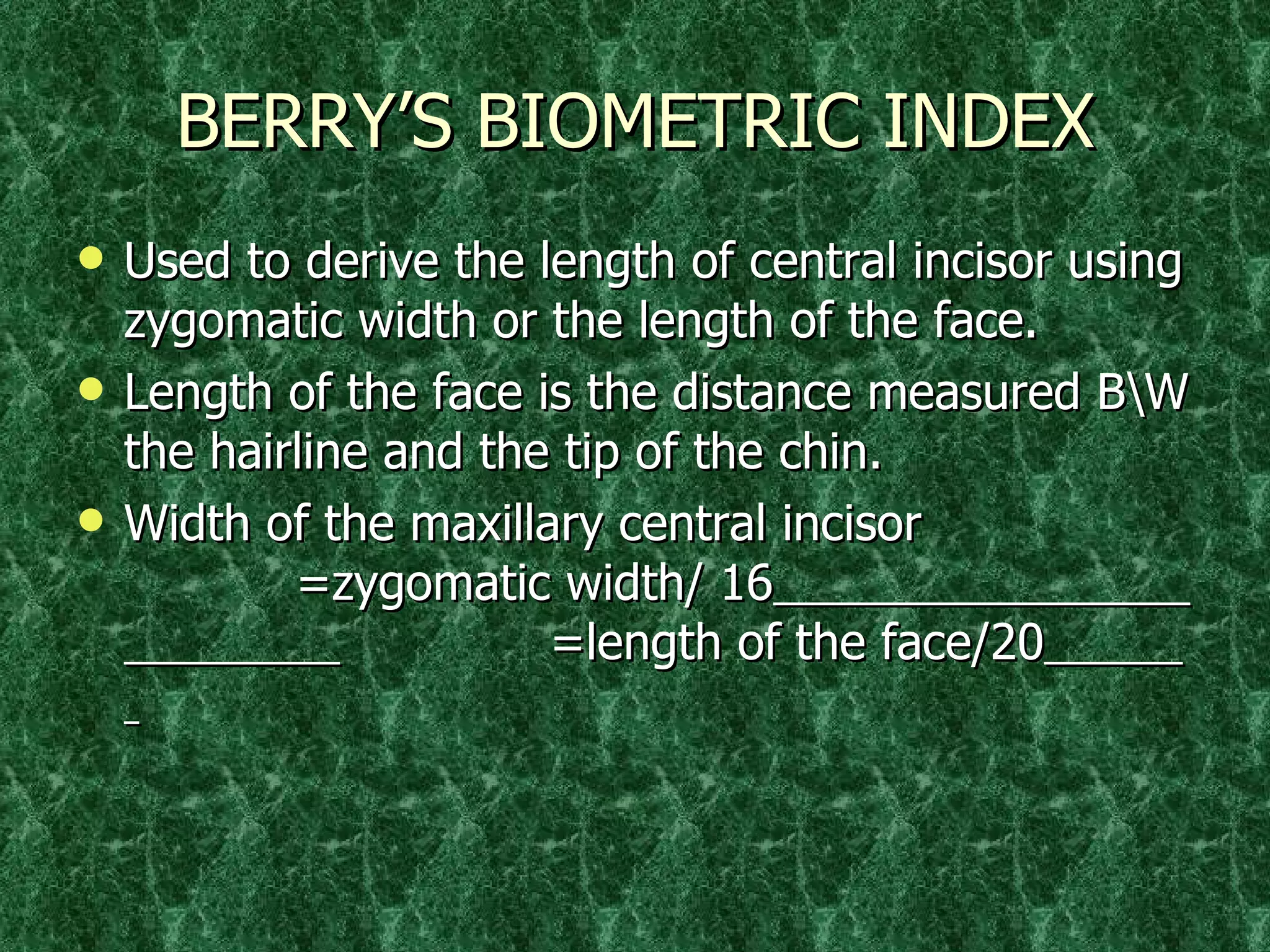 BERRY’S BIOMETRIC INDEX Used to derive the length of central incisor using zygomatic width or the length of the face. Length of the face is the distance measured B\W the hairline and the tip of the chin.  Width of the maxillary central incisor    =zygomatic width/ 16     =length of the face/20   