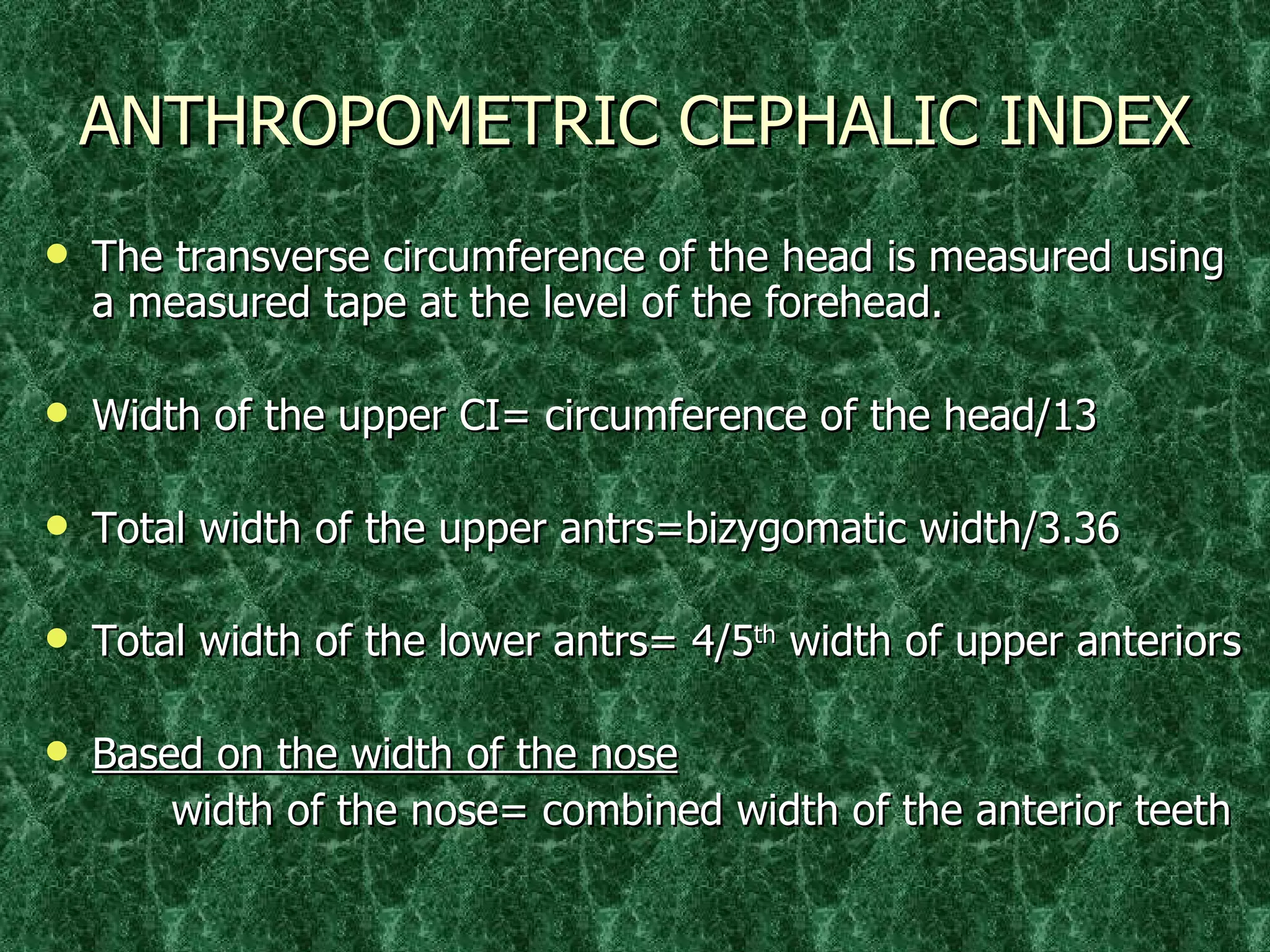ANTHROPOMETRIC CEPHALIC INDEX The transverse circumference of the head is measured using a measured tape at the level of the forehead. Width of the upper CI= circumference of the head/13 Total width of the upper antrs=bizygomatic width/3.36 Total width of the lower antrs= 4/5 th  width of upper anteriors Based on the width of the nose width of the nose= combined width of the anterior teeth 