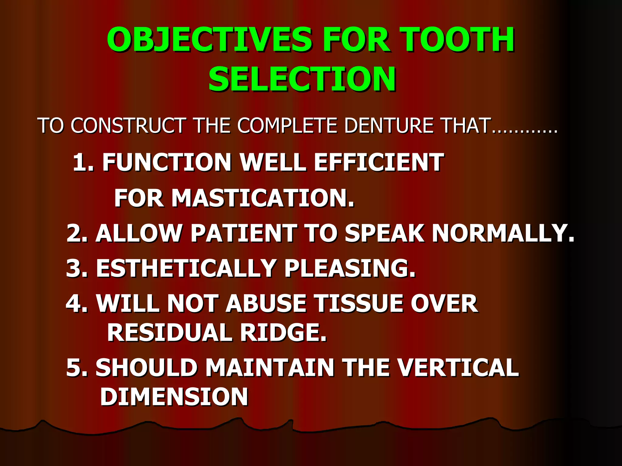 OBJECTIVES FOR TOOTH SELECTION   TO CONSTRUCT THE COMPLETE DENTURE THAT………… 1. FUNCTION WELL EFFICIENT    FOR MASTICATION. 2. ALLOW PATIENT TO SPEAK NORMALLY. 3. ESTHETICALLY PLEASING. 4. WILL NOT ABUSE TISSUE OVER     RESIDUAL RIDGE. 5. SHOULD MAINTAIN THE VERTICAL  DIMENSION  