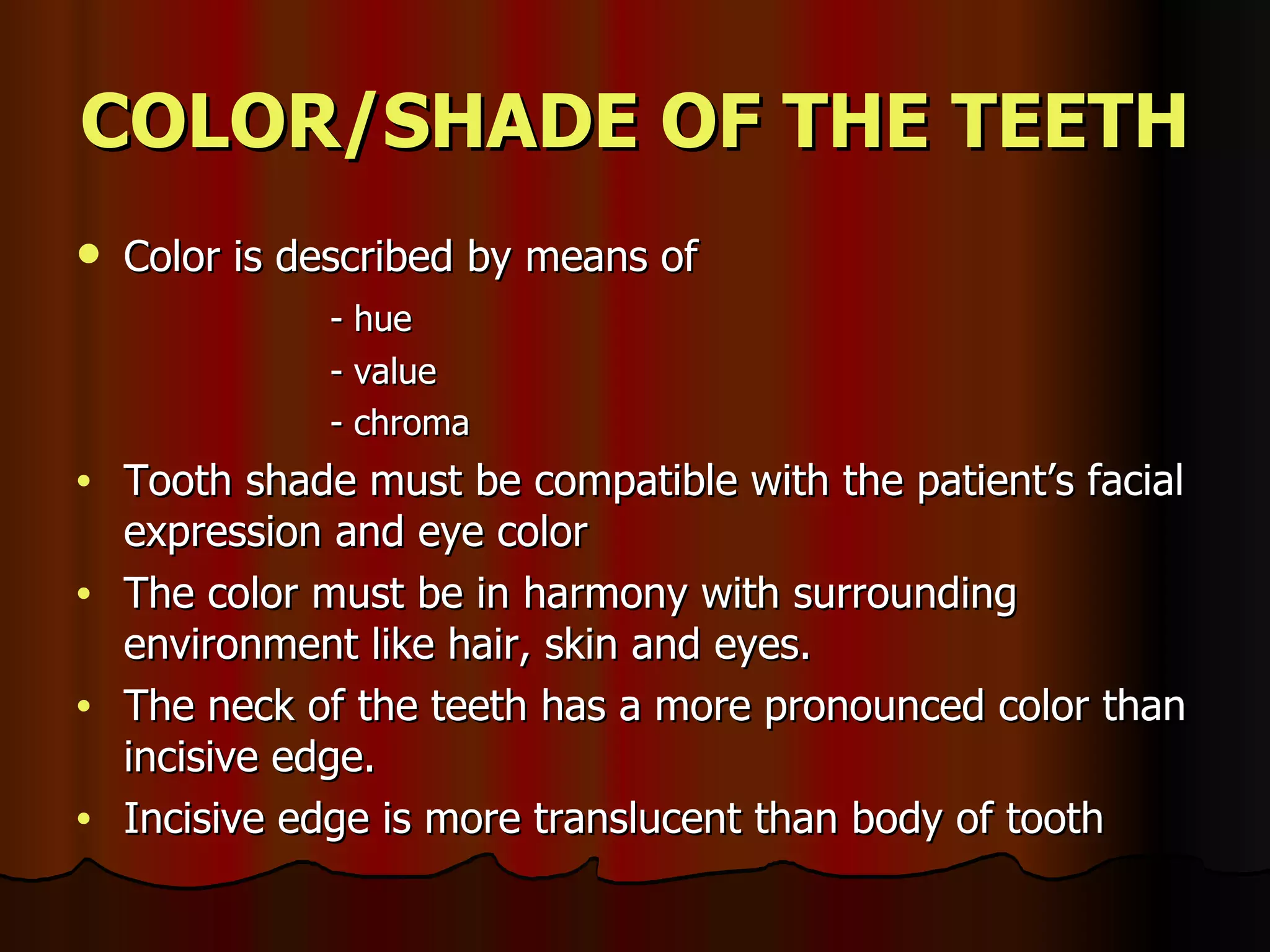 COLOR/SHADE OF THE TEETH Color is described by means of - hue  - value - chroma Tooth shade must be compatible with the patient’s facial expression and eye color The color must be in harmony with surrounding environment like hair, skin and eyes. The neck of the teeth has a more pronounced color than incisive edge. Incisive edge is more translucent than body of tooth 