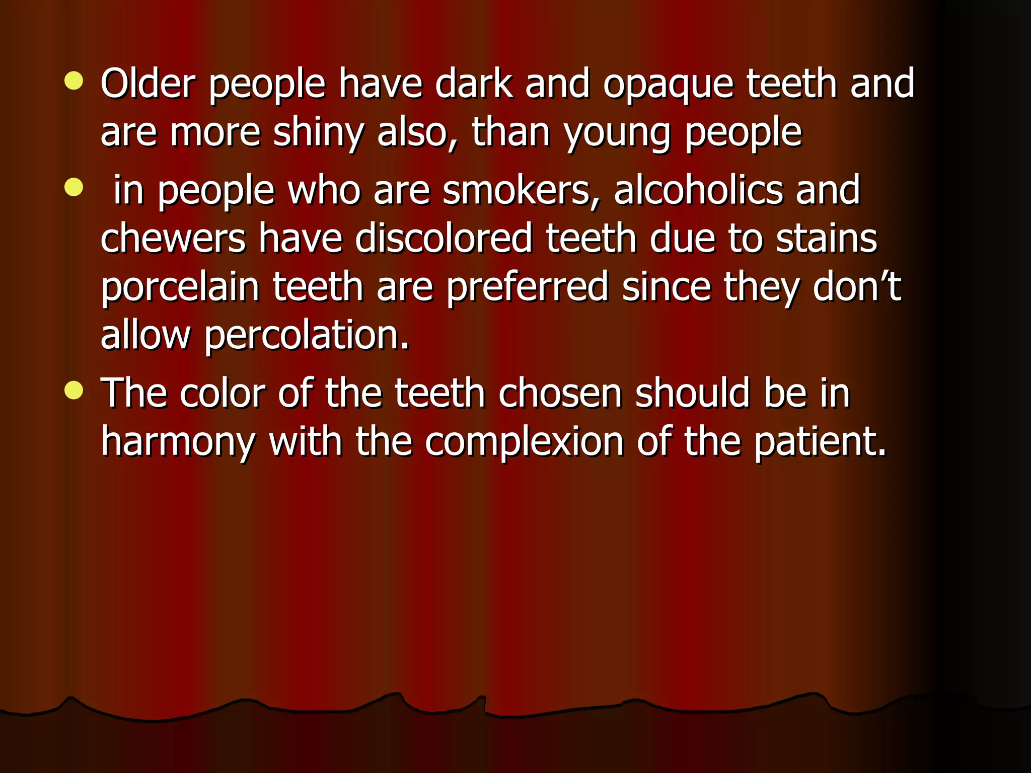 Older people have dark and opaque teeth and are more shiny also, than young people in people who are smokers, alcoholics and chewers have discolored teeth due to stains porcelain teeth are preferred since they don’t allow percolation. The color of the teeth chosen should be in harmony with the complexion of the patient. 