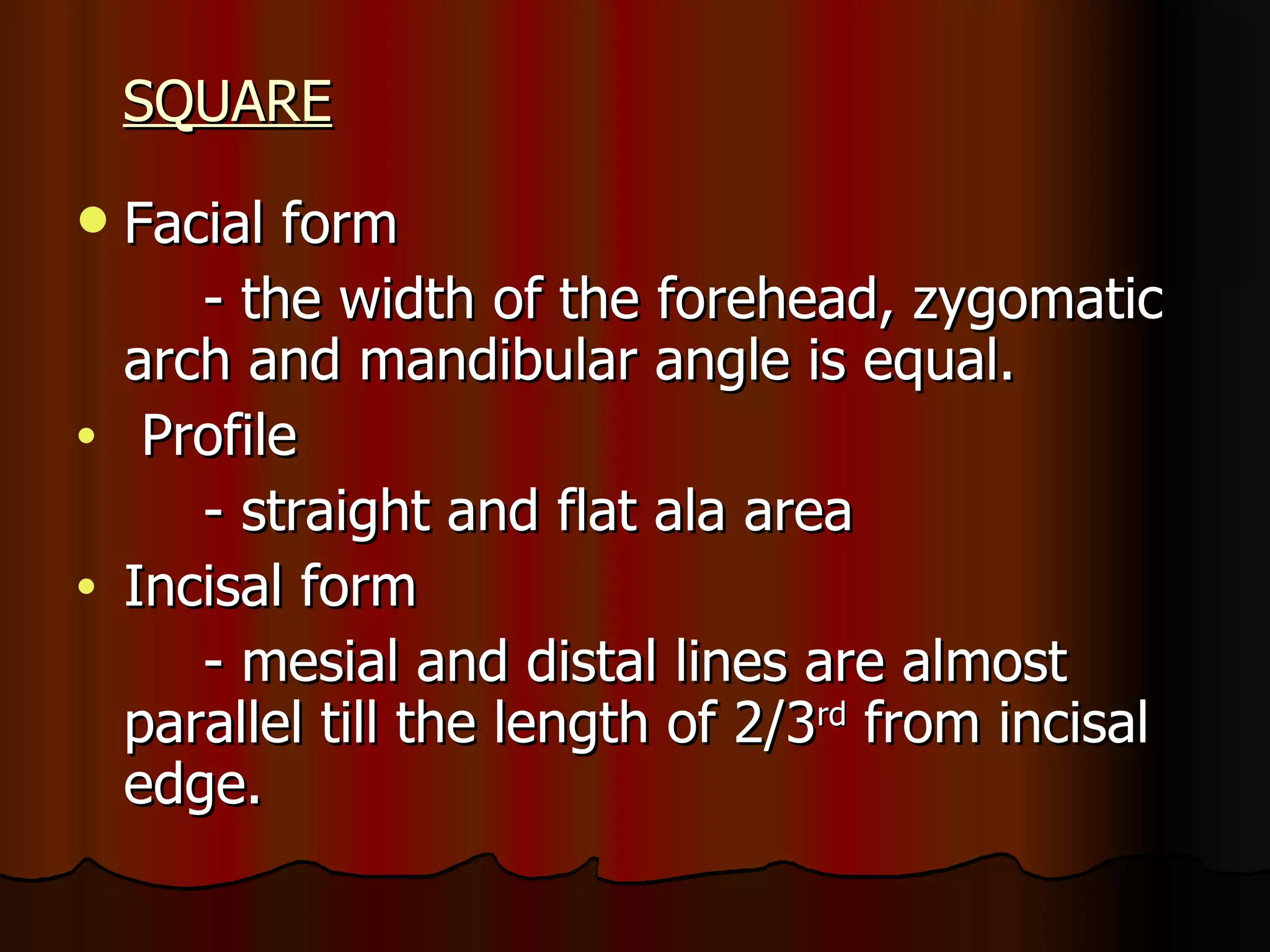 SQUARE Facial form - the width of the forehead, zygomatic arch and mandibular angle is equal. Profile - straight and flat ala area Incisal form - mesial and distal lines are almost parallel till the length of 2/3 rd  from incisal edge. 