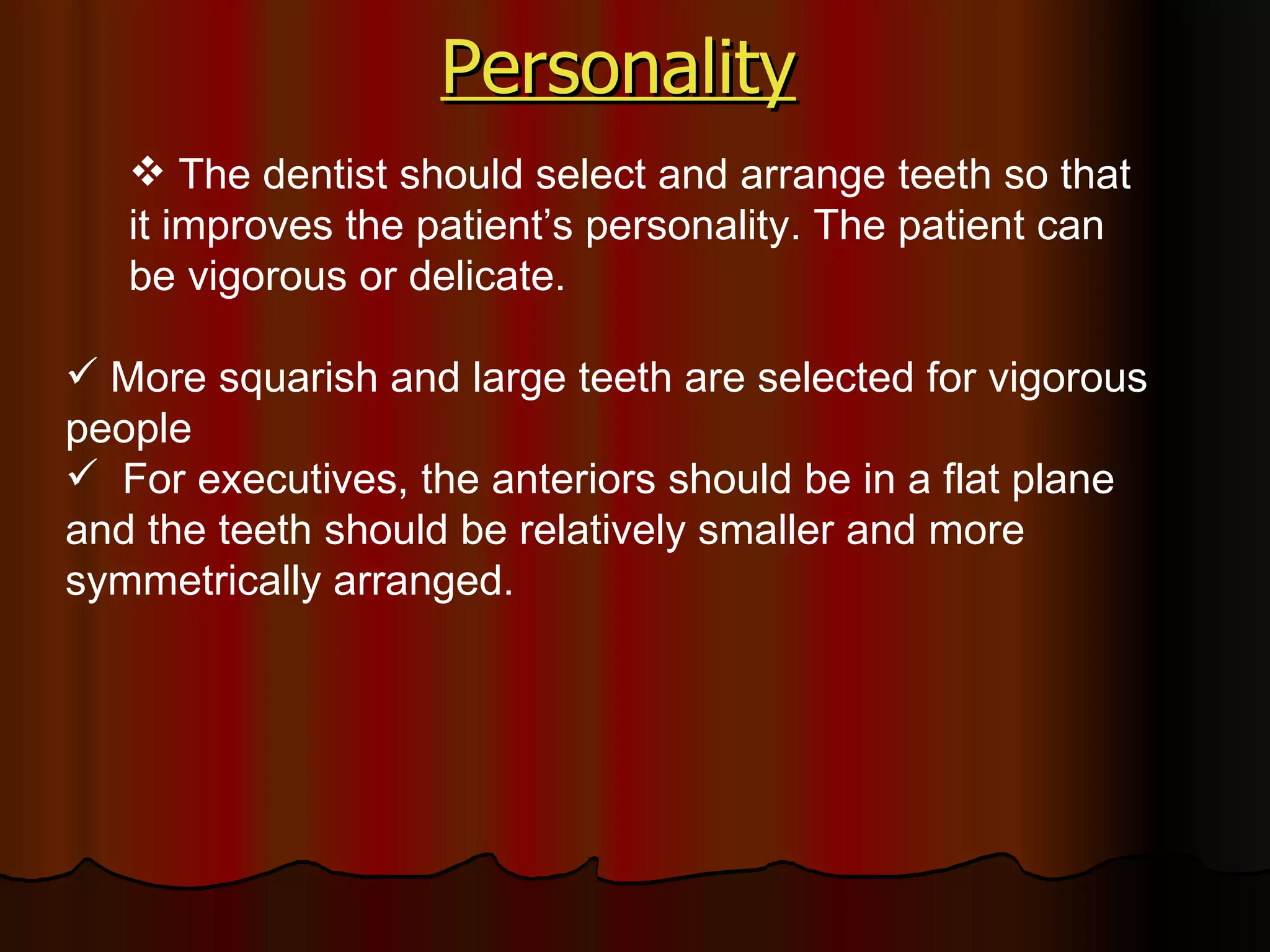 Personality   The dentist should select and arrange teeth so that it improves the patient’s personality. The patient can be vigorous or delicate. More squarish and large teeth are selected for vigorous people For executives, the anteriors should be in a flat plane and the teeth should be relatively smaller and more symmetrically arranged.  