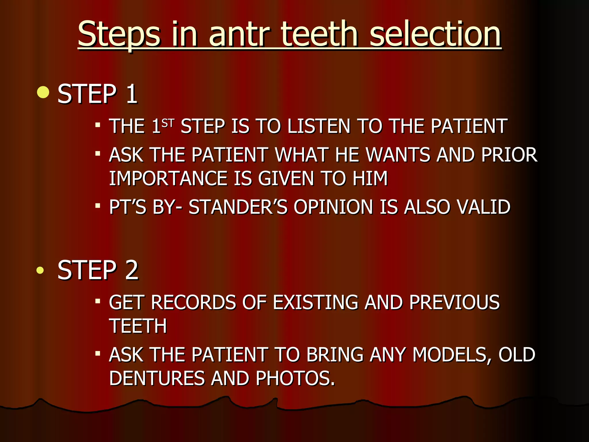 Steps in antr teeth selection STEP 1 THE 1 ST  STEP IS TO LISTEN TO THE PATIENT ASK THE PATIENT WHAT HE WANTS AND PRIOR IMPORTANCE IS GIVEN TO HIM PT’S BY- STANDER’S OPINION IS ALSO VALID STEP 2 GET RECORDS OF EXISTING AND PREVIOUS TEETH ASK THE PATIENT TO BRING ANY MODELS, OLD DENTURES AND PHOTOS. 