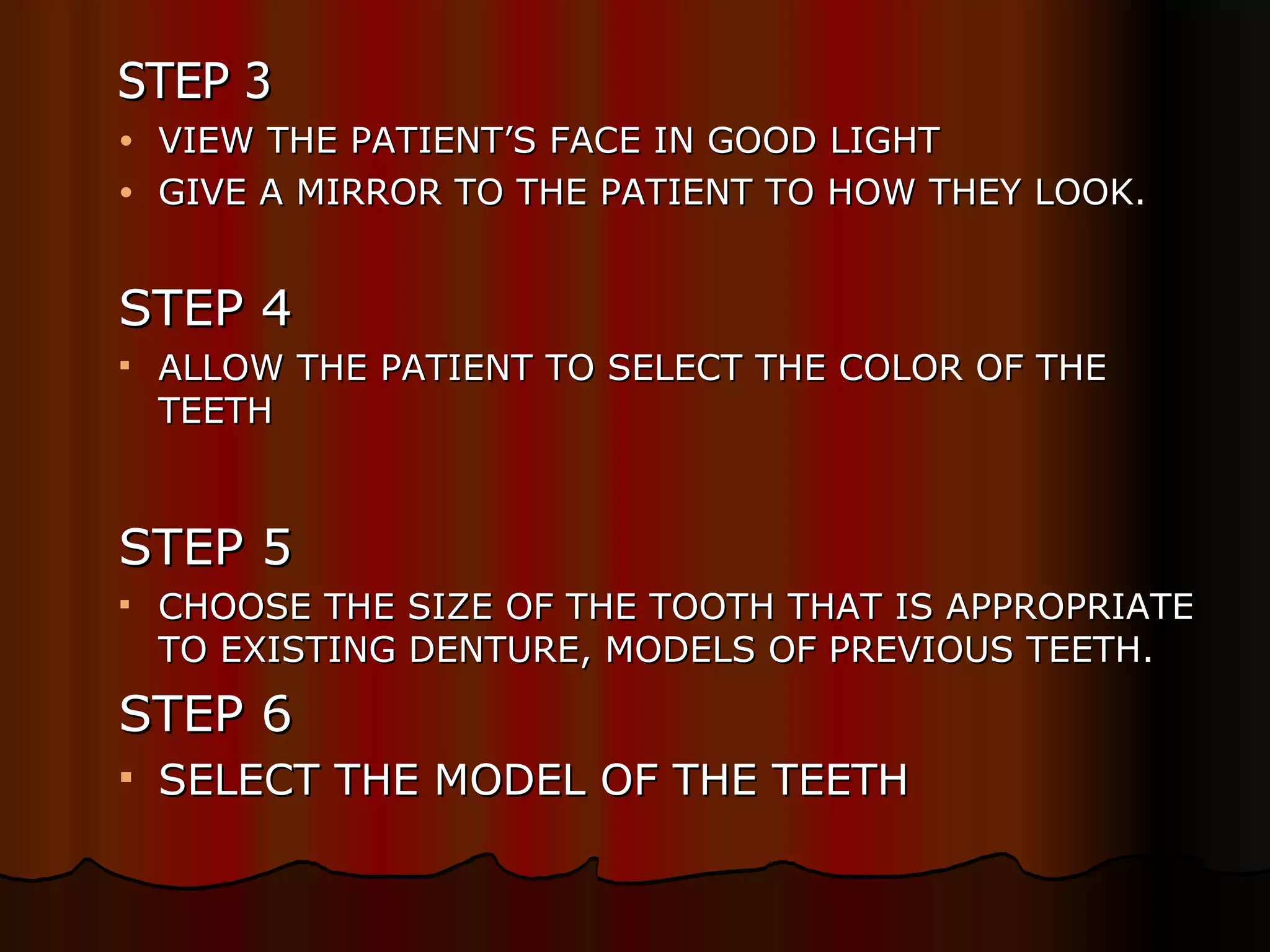   STEP 3 VIEW THE PATIENT’S FACE IN GOOD LIGHT GIVE A MIRROR TO THE PATIENT TO HOW THEY LOOK. STEP 4 ALLOW THE PATIENT TO SELECT THE COLOR OF THE TEETH STEP 5 CHOOSE THE SIZE OF THE TOOTH THAT IS APPROPRIATE TO EXISTING DENTURE, MODELS OF PREVIOUS TEETH. STEP 6 SELECT THE MODEL OF THE TEETH 