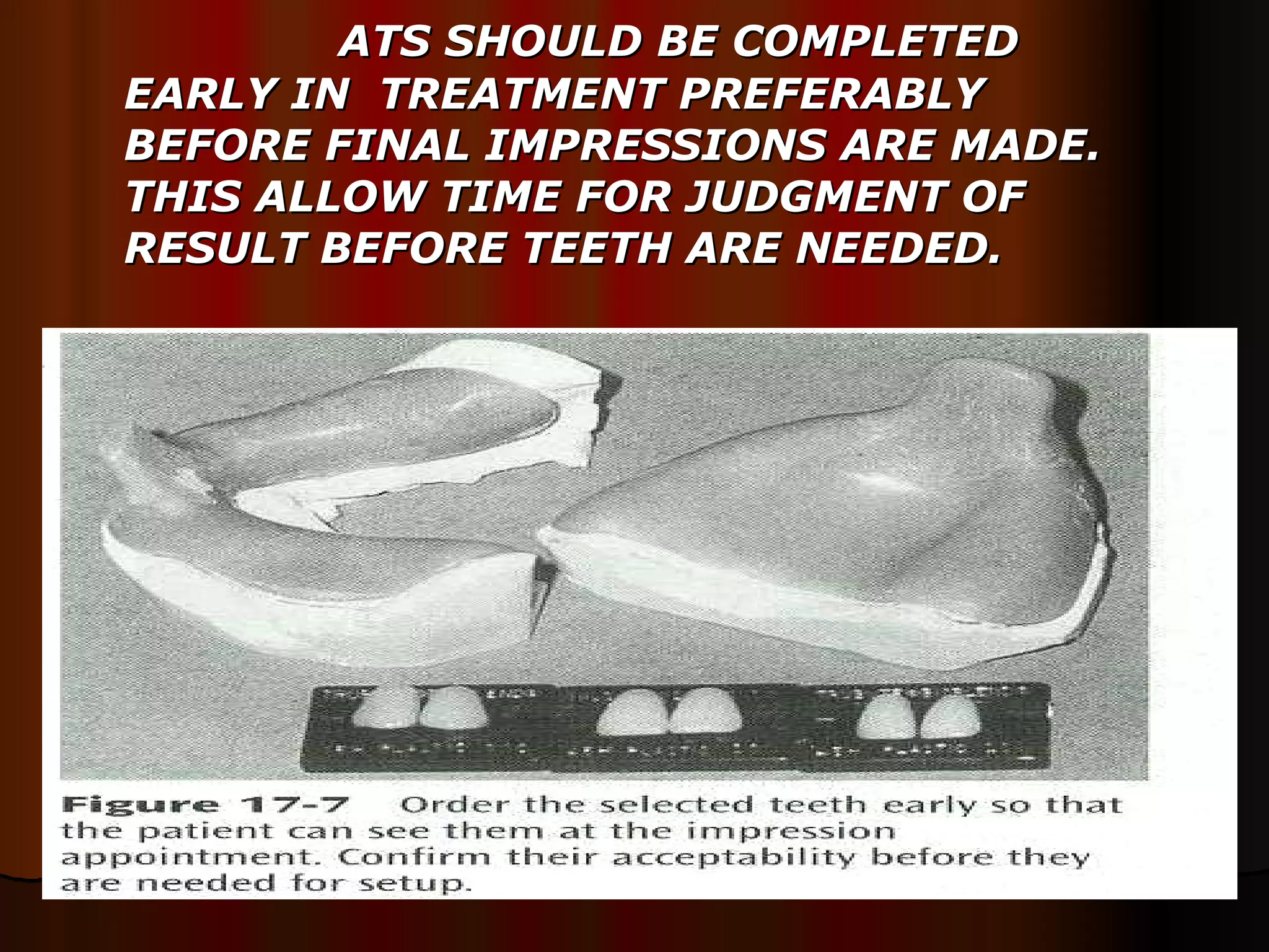 ATS SHOULD BE COMPLETED EARLY IN  TREATMENT PREFERABLY BEFORE FINAL IMPRESSIONS ARE MADE. THIS ALLOW TIME FOR JUDGMENT OF RESULT BEFORE TEETH ARE NEEDED.  