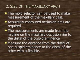 2. SIZE OF THE MAXILLARY ARCH The mold selector can be used to make measurement of the maxillary cast. Accurately contoured occlusion rims are required The measurements are made from the midline on the maxillary occlusion rim to the distal of the cuspid eminence Measure the distance from the distal of one cuspid eminence to the distal of the other with a flexible. 