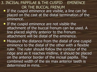 3. INCISAL PAPPILAE & THE CUSPID  EMINENCE OR THE BUCCAL FRENUM If the cuspid eminence are visible, a line can be placed on the cast at the distal termination of the eminence. If the cuspid eminence are not visible the attachment of the buccal frenum can be used. A line placed slightly anterior to the frenum attachment will be distal of the eminence. Measure the distance from the distal of one cuspid eminence to the distal of the other with a flexible ruler. The ruler should follow the contour of the ridge and as it reaches midline, it should be placed on the anterior border of the incisal papilla.  The combined width of the six max anterior teeth is determined in mms.  
