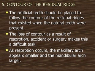 5. CONTOUR OF THE RESIDUAL RIDGE The artificial teeth should be placed to follow the contour of the residual ridges that existed when the natural teeth were present. The loss of contour as a result of resorption, accident or surgery makes this a difficult task.  As resorption occurs, the maxillary arch appears smaller and the mandibular arch larger. 