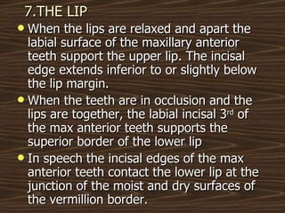 7.THE LIP When the lips are relaxed and apart the labial surface of the maxillary anterior teeth support the upper lip. The incisal edge extends inferior to or slightly below the lip margin. When the teeth are in occlusion and the lips are together, the labial incisal 3 rd  of the max anterior teeth supports the superior border of the lower lip In speech the incisal edges of the max anterior teeth contact the lower lip at the junction of the moist and dry surfaces of the vermillion border.  