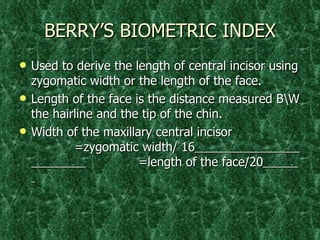 BERRY’S BIOMETRIC INDEX Used to derive the length of central incisor using zygomatic width or the length of the face. Length of the face is the distance measured B\W the hairline and the tip of the chin.  Width of the maxillary central incisor    =zygomatic width/ 16     =length of the face/20   