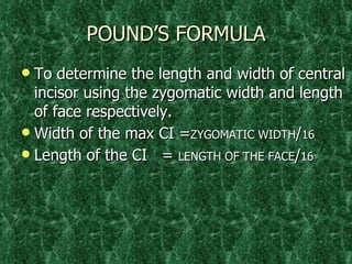 POUND’S FORMULA To determine the length and width of central incisor using the zygomatic width and length of face respectively. Width of the max CI = ZYGOMATIC WIDTH / 16 Length of the CI  =  LENGTH OF THE FACE / 16 