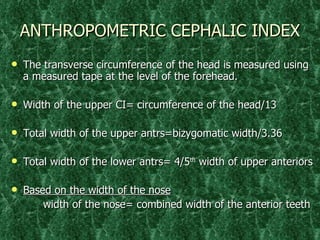 ANTHROPOMETRIC CEPHALIC INDEX The transverse circumference of the head is measured using a measured tape at the level of the forehead. Width of the upper CI= circumference of the head/13 Total width of the upper antrs=bizygomatic width/3.36 Total width of the lower antrs= 4/5 th  width of upper anteriors Based on the width of the nose width of the nose= combined width of the anterior teeth 