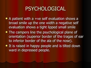 PSYCHOLOGICAL A patient with a +ve self evaluation shows a broad smile up the one width a negative self evaluation shows a tight lipped small smile  The campers line the psychological plane of orientation (superior border of the tragas of ear to inferior border of the ala of the nose).  It is raised in happy people and is tilted down ward in depressed people.  