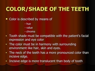 COLOR/SHADE OF THE TEETH Color is described by means of - hue  - value - chroma Tooth shade must be compatible with the patient’s facial expression and eye color The color must be in harmony with surrounding environment like hair, skin and eyes. The neck of the teeth has a more pronounced color than incisive edge. Incisive edge is more translucent than body of tooth 