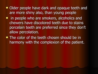 Older people have dark and opaque teeth and are more shiny also, than young people in people who are smokers, alcoholics and chewers have discolored teeth due to stains porcelain teeth are preferred since they don’t allow percolation. The color of the teeth chosen should be in harmony with the complexion of the patient. 