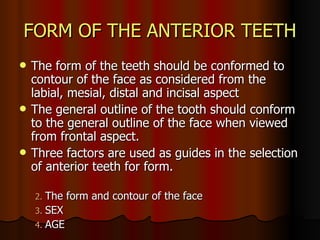 FORM OF THE ANTERIOR TEETH The form of the teeth should be conformed to contour of the face as considered from the labial, mesial, distal and incisal aspect The general outline of the tooth should conform to the general outline of the face when viewed from frontal aspect. Three factors are used as guides in the selection of anterior teeth for form. The form and contour of the face  SEX AGE  