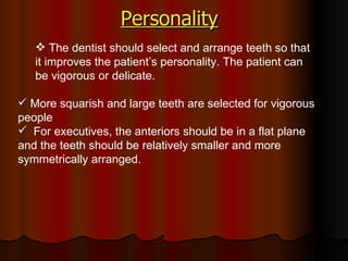Personality   The dentist should select and arrange teeth so that it improves the patient’s personality. The patient can be vigorous or delicate. More squarish and large teeth are selected for vigorous people For executives, the anteriors should be in a flat plane and the teeth should be relatively smaller and more symmetrically arranged.  