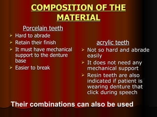 COMPOSITION OF THE MATERIAL   Porcelain teeth Hard to abrade Retain their finish It must have mechanical support to the denture base Easier to break acrylic teeth Not so hard and abrade easily It does not need any mechanical support Resin teeth are also indicated if patient is wearing denture that click during speech Their combinations can also be used 