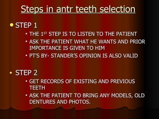 Steps in antr teeth selection STEP 1 THE 1 ST  STEP IS TO LISTEN TO THE PATIENT ASK THE PATIENT WHAT HE WANTS AND PRIOR IMPORTANCE IS GIVEN TO HIM PT’S BY- STANDER’S OPINION IS ALSO VALID STEP 2 GET RECORDS OF EXISTING AND PREVIOUS TEETH ASK THE PATIENT TO BRING ANY MODELS, OLD DENTURES AND PHOTOS. 