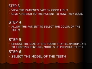   STEP 3 VIEW THE PATIENT’S FACE IN GOOD LIGHT GIVE A MIRROR TO THE PATIENT TO HOW THEY LOOK. STEP 4 ALLOW THE PATIENT TO SELECT THE COLOR OF THE TEETH STEP 5 CHOOSE THE SIZE OF THE TOOTH THAT IS APPROPRIATE TO EXISTING DENTURE, MODELS OF PREVIOUS TEETH. STEP 6 SELECT THE MODEL OF THE TEETH 