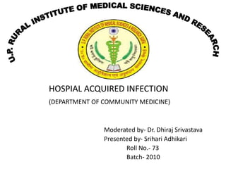 HOSPIAL ACQUIRED INFECTION
(DEPARTMENT OF COMMUNITY MEDICINE)



               Moderated by- Dr. Dhiraj Srivastava
               Presented by- Srihari Adhikari
                      Roll No.- 73
                      Batch- 2010
 