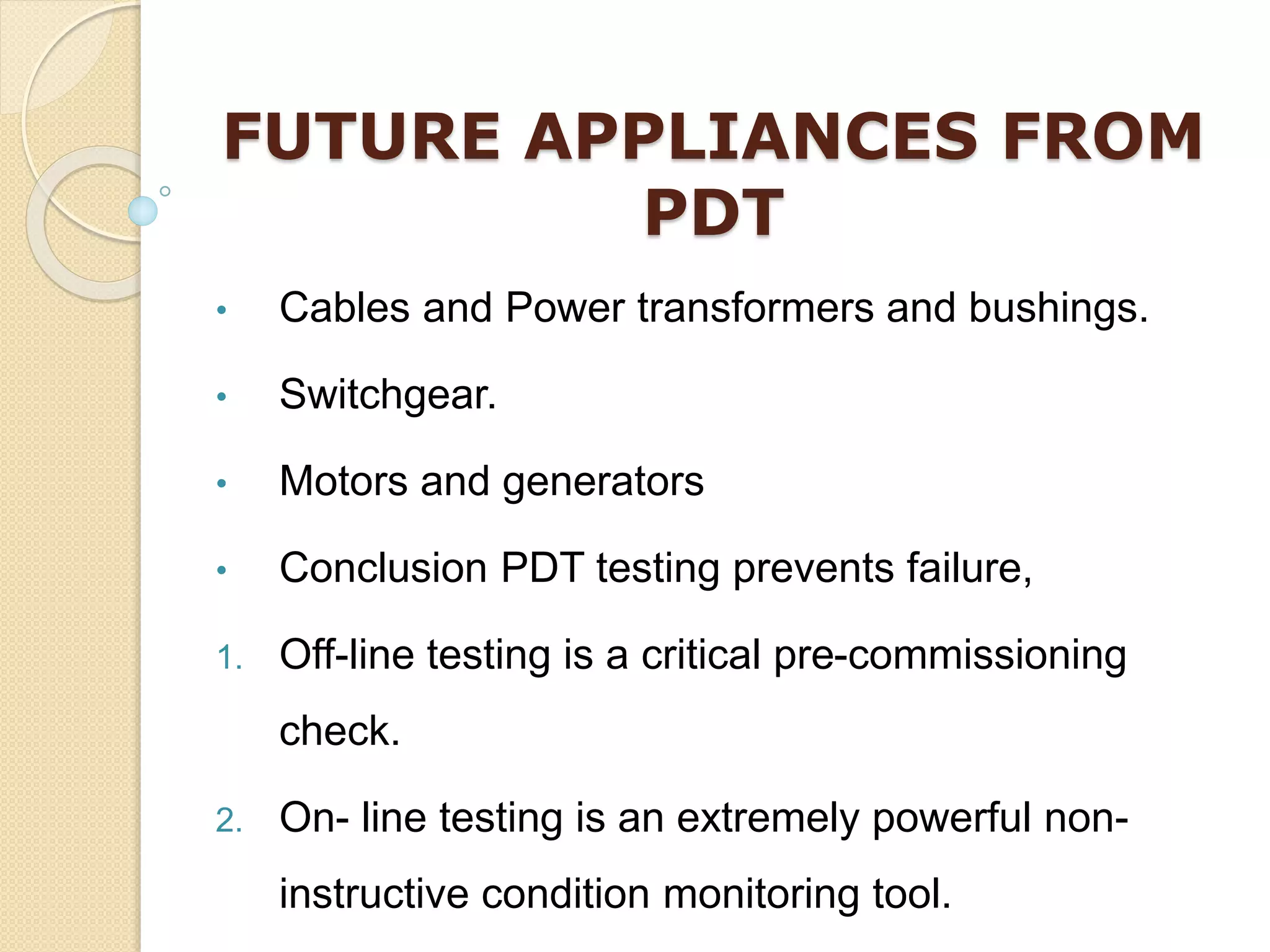 FUTURE APPLIANCES FROM
PDT
• Cables and Power transformers and bushings.
• Switchgear.
• Motors and generators
• Conclusion PDT testing prevents failure,
1. Off-line testing is a critical pre-commissioning
check.
2. On- line testing is an extremely powerful non-
instructive condition monitoring tool.
 