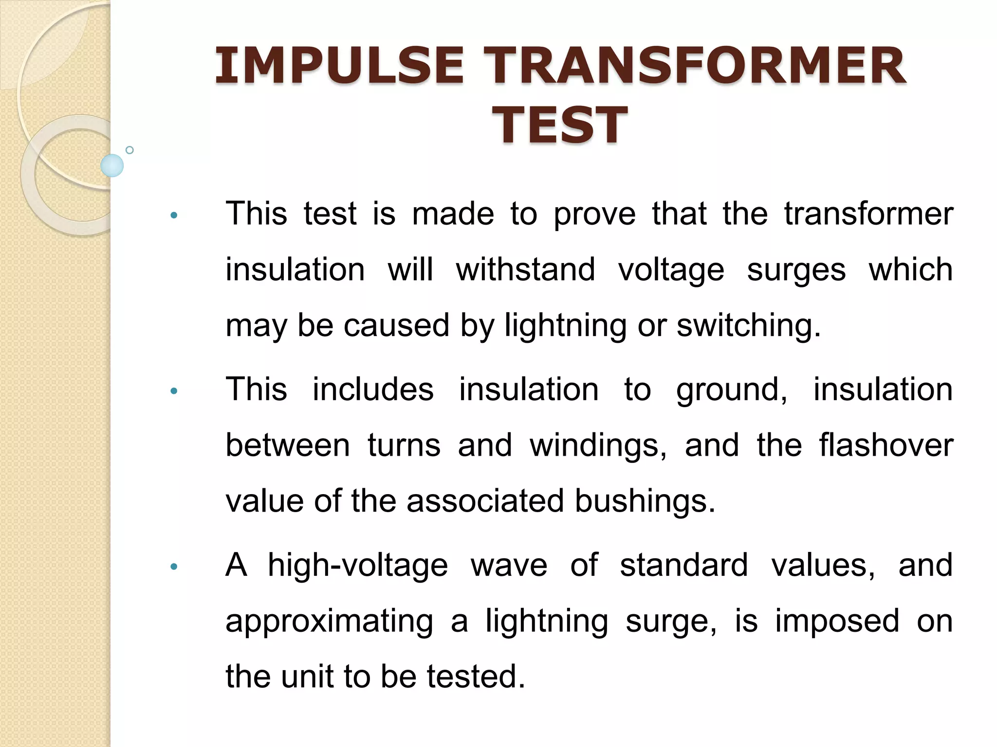 IMPULSE TRANSFORMER
TEST
• This test is made to prove that the transformer
insulation will withstand voltage surges which
may be caused by lightning or switching.
• This includes insulation to ground, insulation
between turns and windings, and the flashover
value of the associated bushings.
• A high-voltage wave of standard values, and
approximating a lightning surge, is imposed on
the unit to be tested.
 