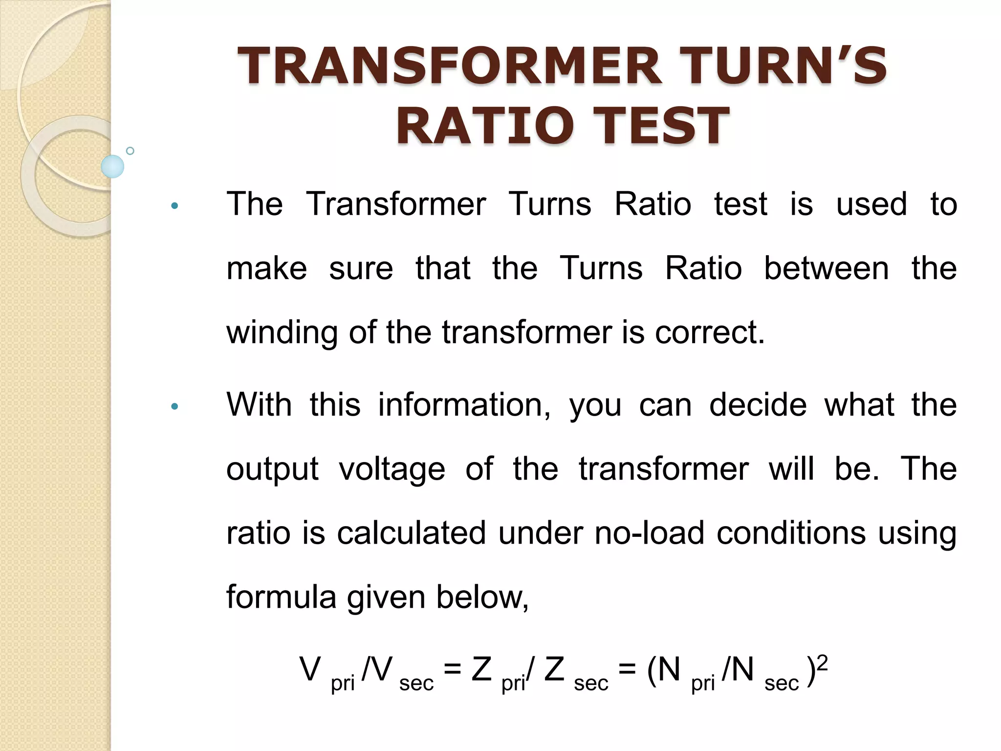 TRANSFORMER TURN’S
RATIO TEST
• The Transformer Turns Ratio test is used to
make sure that the Turns Ratio between the
winding of the transformer is correct.
• With this information, you can decide what the
output voltage of the transformer will be. The
ratio is calculated under no-load conditions using
formula given below,
V pri /V sec = Z pri/ Z sec = (N pri /N sec )2
 