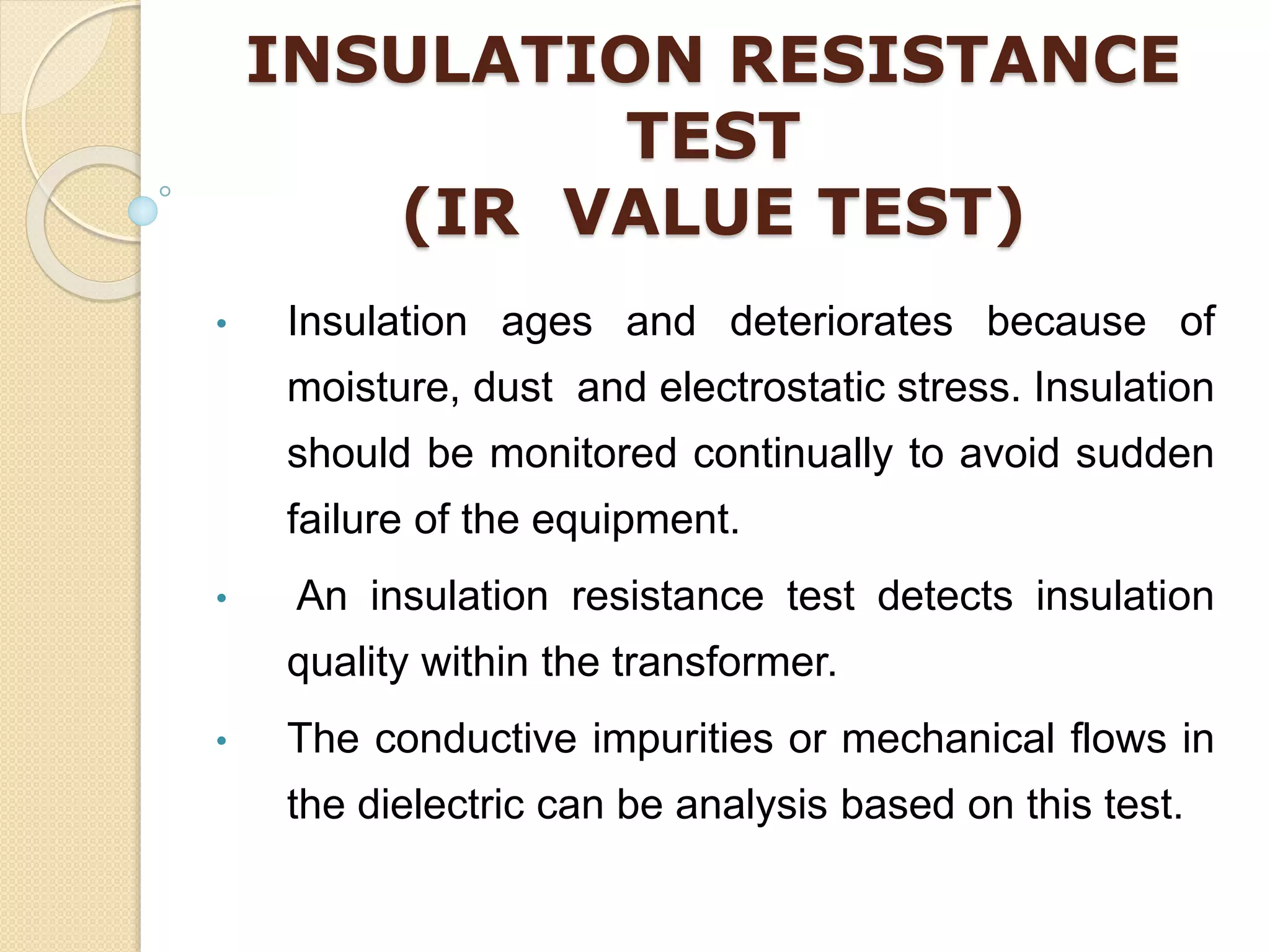 INSULATION RESISTANCE
TEST
(IR VALUE TEST)
• Insulation ages and deteriorates because of
moisture, dust and electrostatic stress. Insulation
should be monitored continually to avoid sudden
failure of the equipment.
• An insulation resistance test detects insulation
quality within the transformer.
• The conductive impurities or mechanical flows in
the dielectric can be analysis based on this test.
 