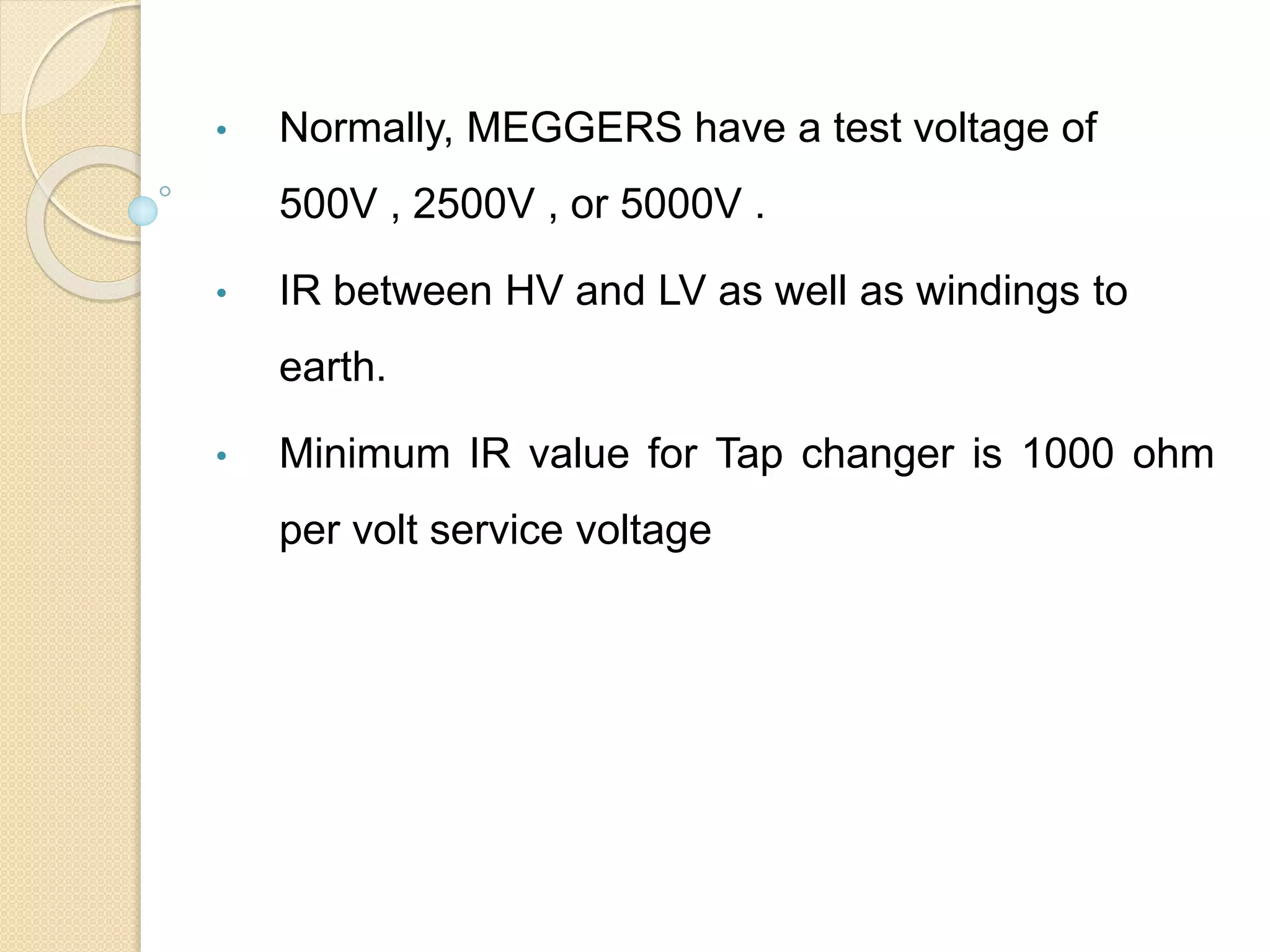 • Normally, MEGGERS have a test voltage of
500V , 2500V , or 5000V .
• IR between HV and LV as well as windings to
earth.
• Minimum IR value for Tap changer is 1000 ohm
per volt service voltage
 