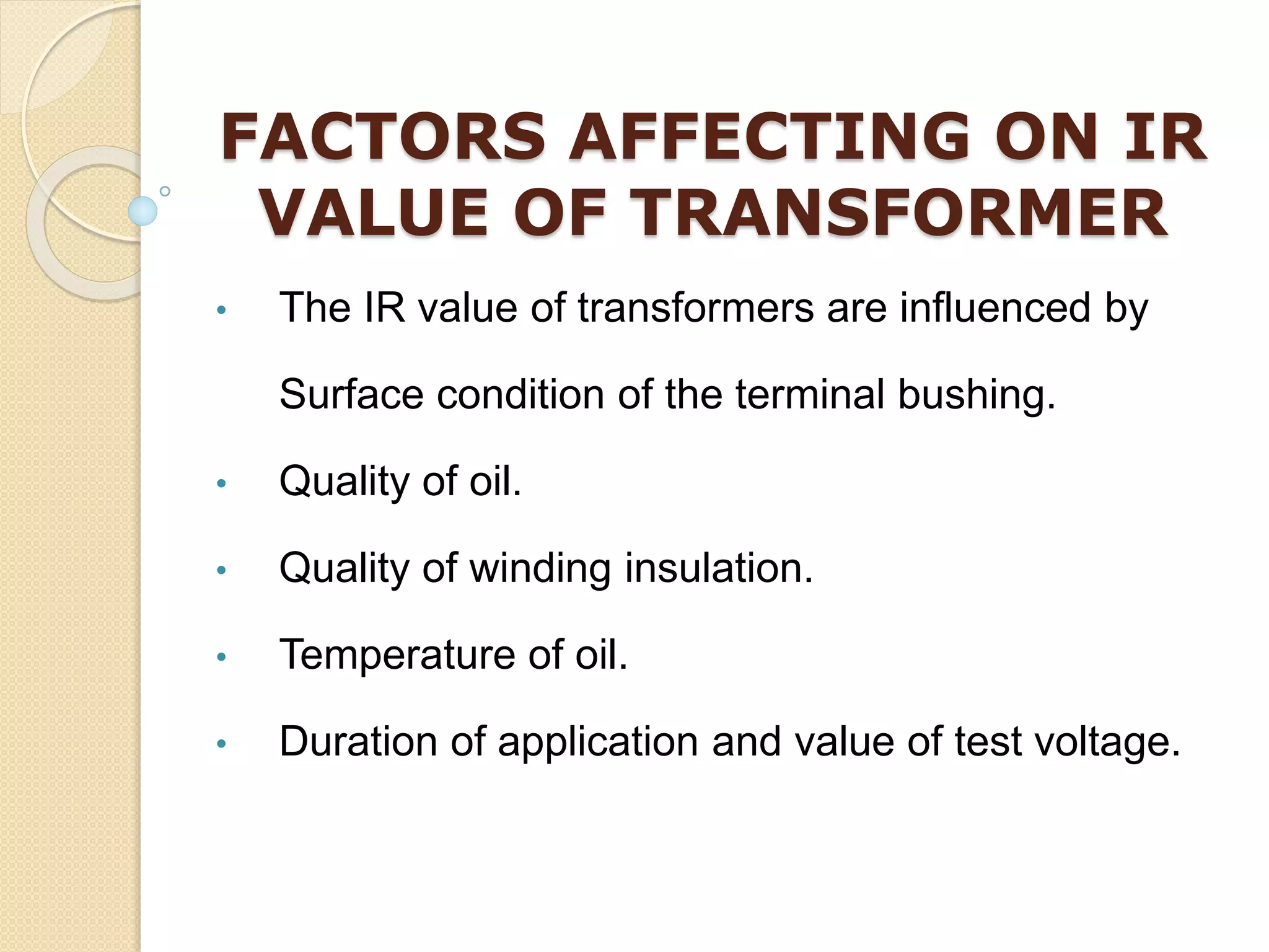 FACTORS AFFECTING ON IR
VALUE OF TRANSFORMER
• The IR value of transformers are influenced by
Surface condition of the terminal bushing.
• Quality of oil.
• Quality of winding insulation.
• Temperature of oil.
• Duration of application and value of test voltage.
 