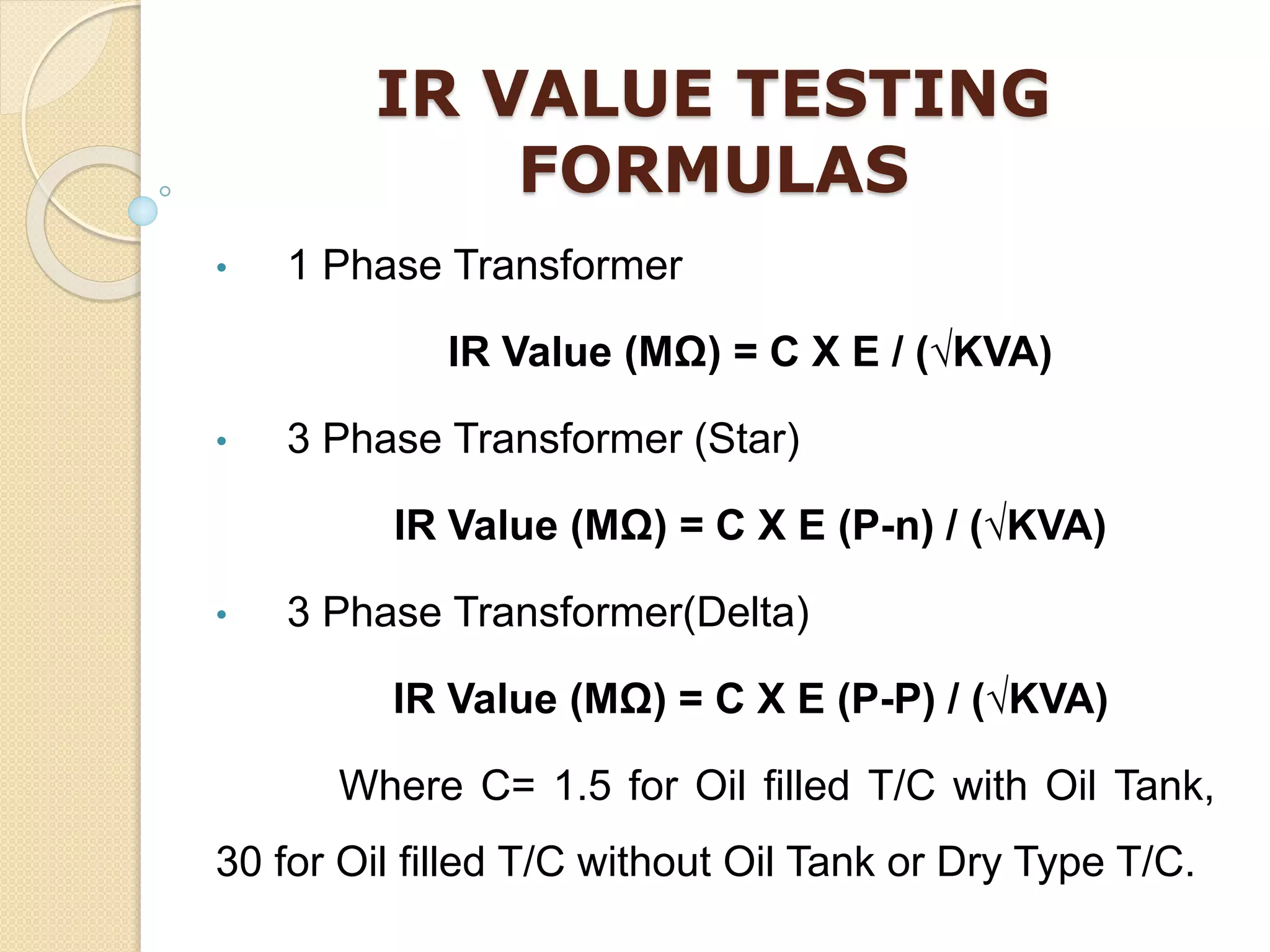 IR VALUE TESTING
FORMULAS
• 1 Phase Transformer
IR Value (MΩ) = C X E / (√KVA)
• 3 Phase Transformer (Star)
IR Value (MΩ) = C X E (P-n) / (√KVA)
• 3 Phase Transformer(Delta)
IR Value (MΩ) = C X E (P-P) / (√KVA)
Where C= 1.5 for Oil filled T/C with Oil Tank,
30 for Oil filled T/C without Oil Tank or Dry Type T/C.
 