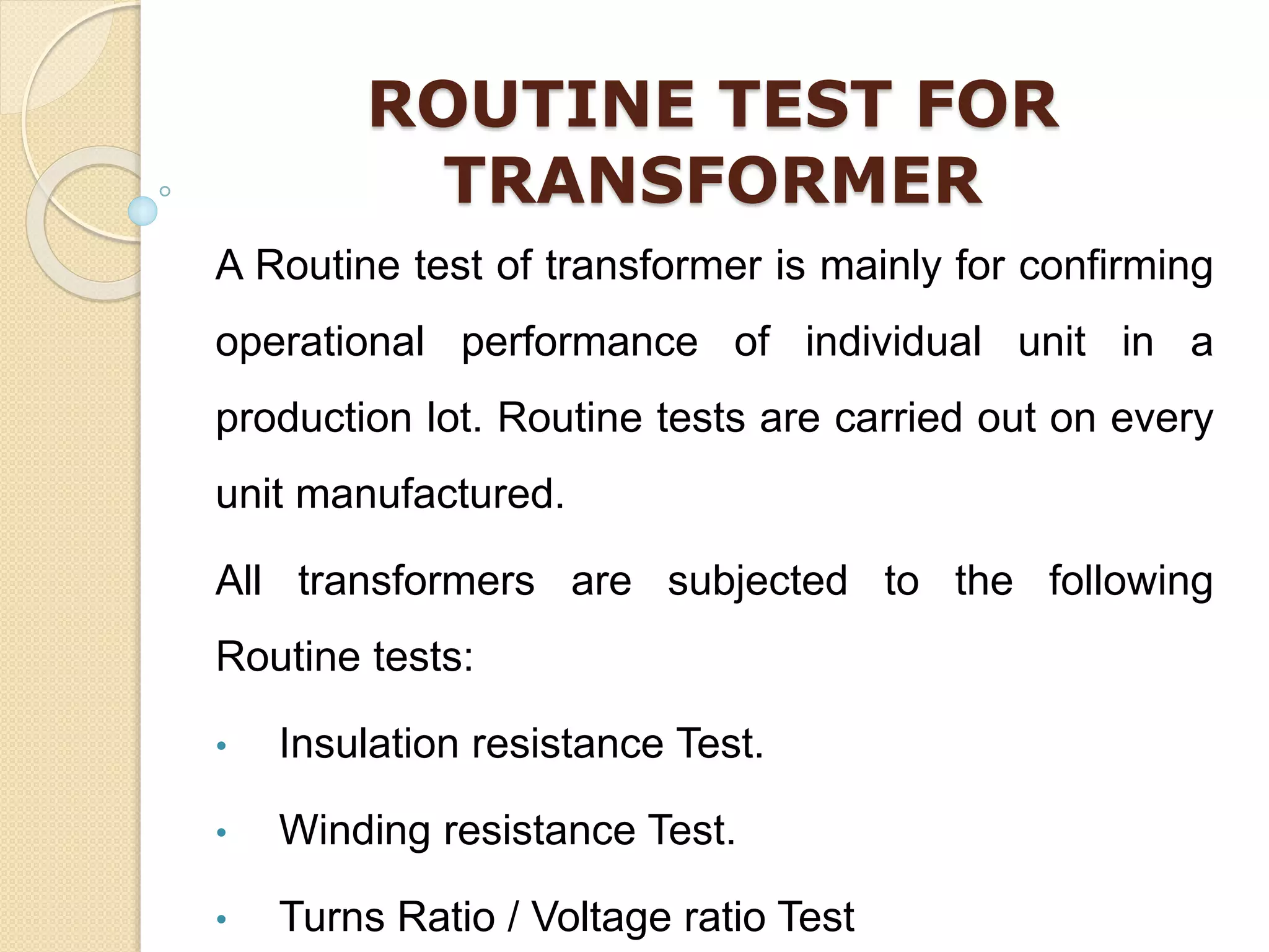 ROUTINE TEST FOR
TRANSFORMER
A Routine test of transformer is mainly for confirming
operational performance of individual unit in a
production lot. Routine tests are carried out on every
unit manufactured.
All transformers are subjected to the following
Routine tests:
• Insulation resistance Test.
• Winding resistance Test.
• Turns Ratio / Voltage ratio Test
 