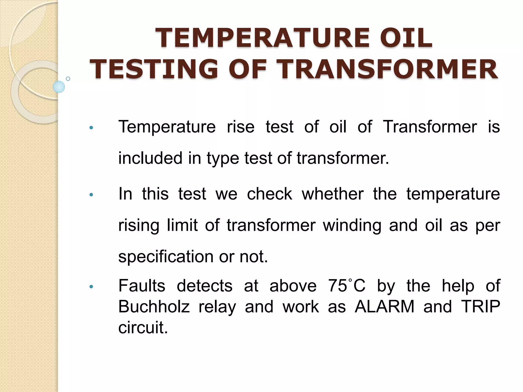 TEMPERATURE OIL
TESTING OF TRANSFORMER
• Temperature rise test of oil of Transformer is
included in type test of transformer.
• In this test we check whether the temperature
rising limit of transformer winding and oil as per
specification or not.
• Faults detects at above 75˚C by the help of
Buchholz relay and work as ALARM and TRIP
circuit.
 