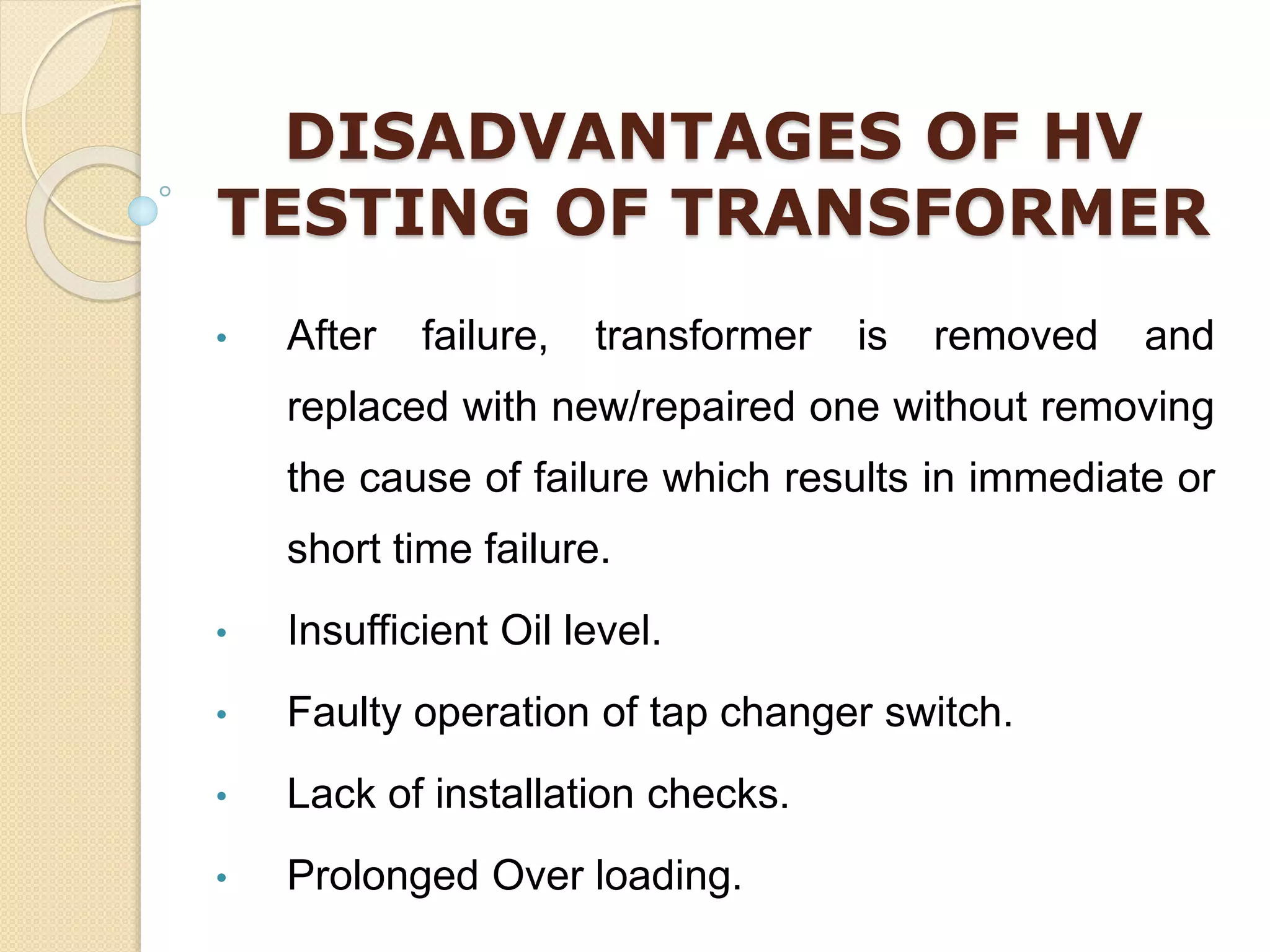 DISADVANTAGES OF HV
TESTING OF TRANSFORMER
• After failure, transformer is removed and
replaced with new/repaired one without removing
the cause of failure which results in immediate or
short time failure.
• Insufficient Oil level.
• Faulty operation of tap changer switch.
• Lack of installation checks.
• Prolonged Over loading.
 
