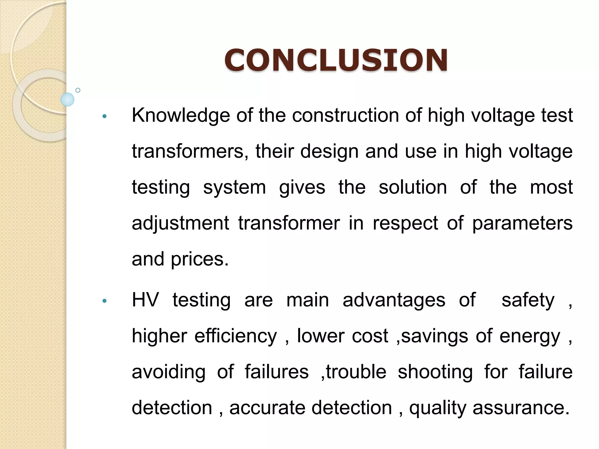 CONCLUSION
• Knowledge of the construction of high voltage test
transformers, their design and use in high voltage
testing system gives the solution of the most
adjustment transformer in respect of parameters
and prices.
• HV testing are main advantages of safety ,
higher efficiency , lower cost ,savings of energy ,
avoiding of failures ,trouble shooting for failure
detection , accurate detection , quality assurance.
 