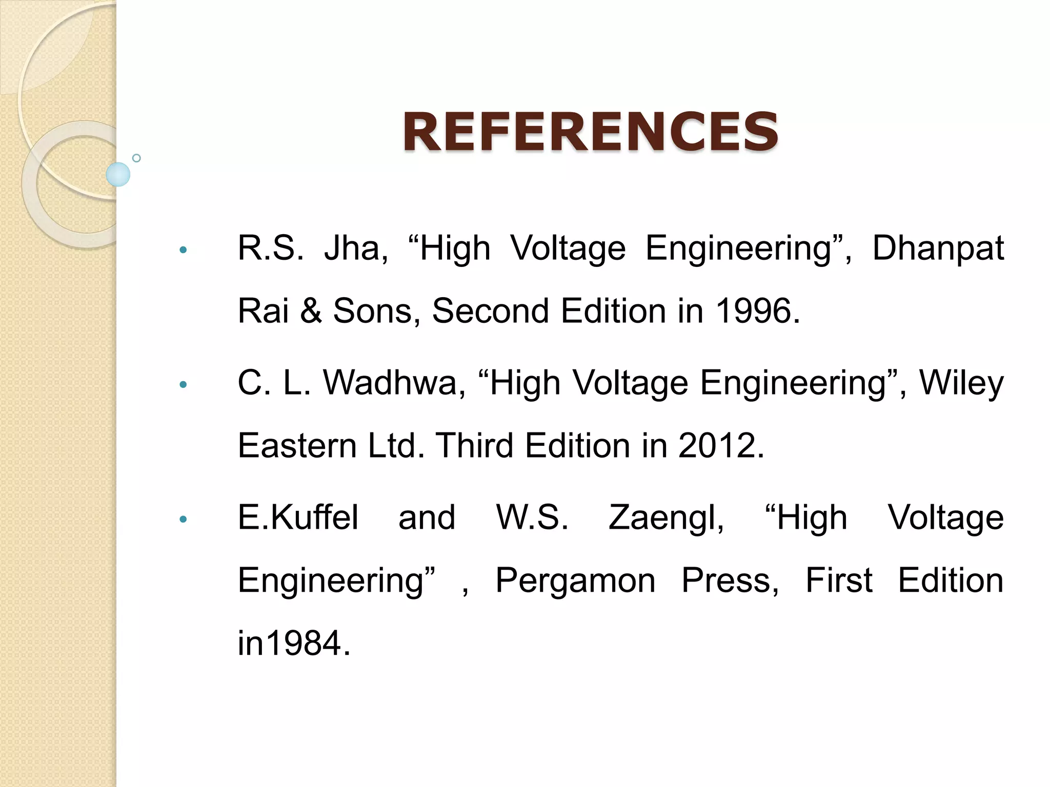 REFERENCES
• R.S. Jha, “High Voltage Engineering”, Dhanpat
Rai & Sons, Second Edition in 1996.
• C. L. Wadhwa, “High Voltage Engineering”, Wiley
Eastern Ltd. Third Edition in 2012.
• E.Kuffel and W.S. Zaengl, “High Voltage
Engineering” , Pergamon Press, First Edition
in1984.
 